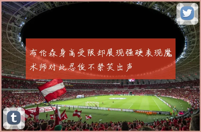 布伦森身高受限却展现强硬表现魔术师对此忍俊不禁笑出声