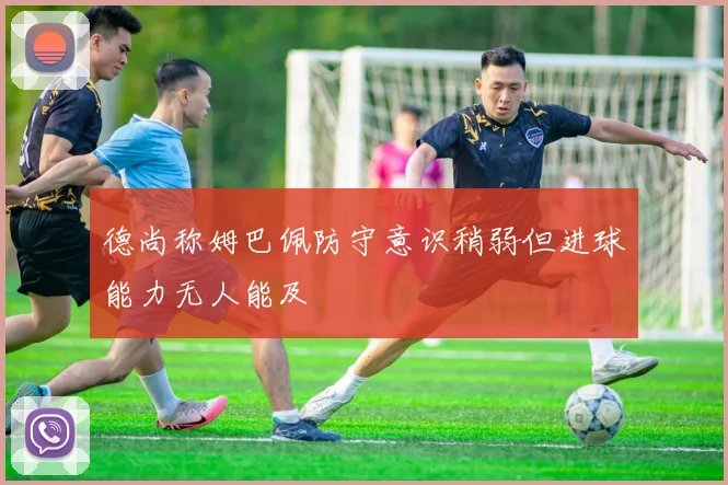 德尚称姆巴佩防守意识稍弱但进球能力无人能及