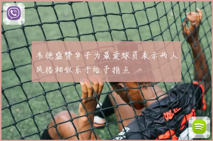韦德盛赞华子为最爱球员表示两人风格相似乐于给予指点