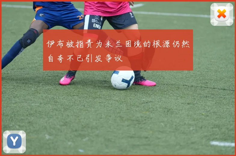 伊布被指责为米兰困境的根源仍然自夸不已引发争议
