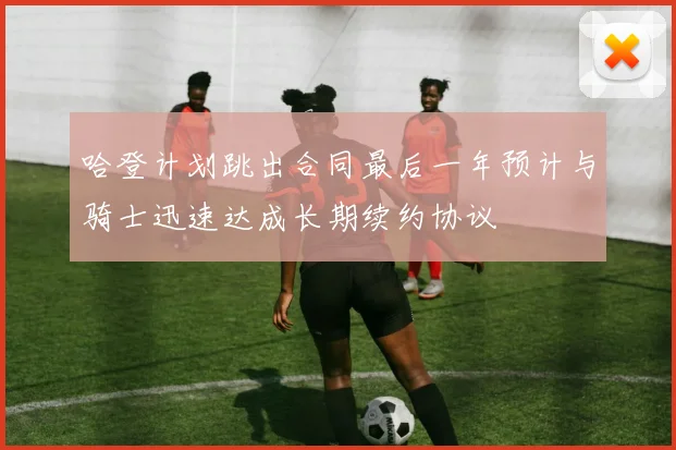 哈登计划跳出合同最后一年预计与骑士迅速达成长期续约协议
