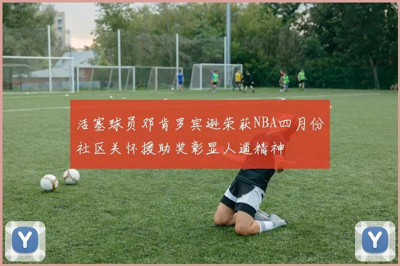 活塞球员邓肯罗宾逊荣获NBA四月份社区关怀援助奖彰显人道精神