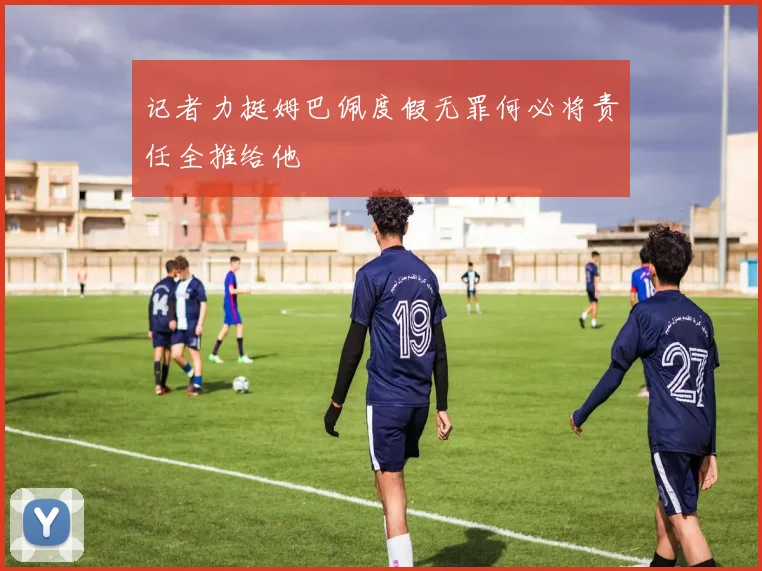 记者力挺姆巴佩度假无罪何必将责任全推给他