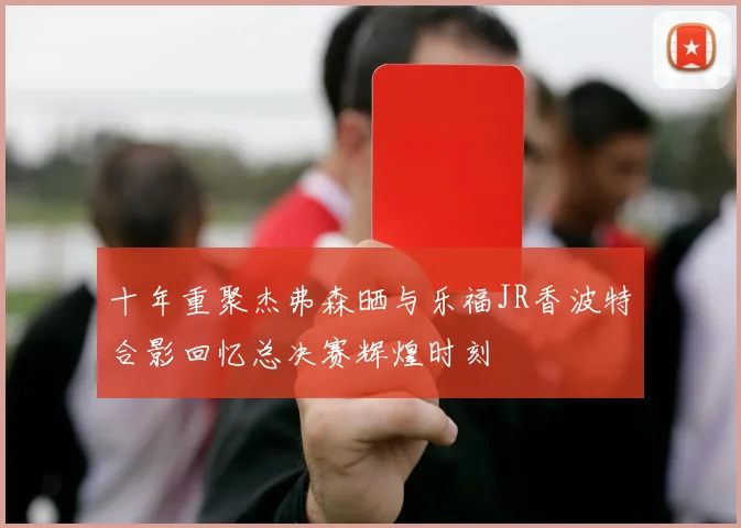 十年重聚杰弗森晒与乐福JR香波特合影回忆总决赛辉煌时刻