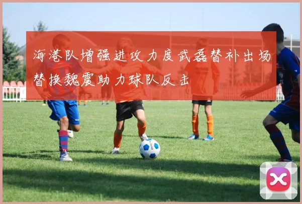 海港队增强进攻力度武磊替补出场替换魏震助力球队反击