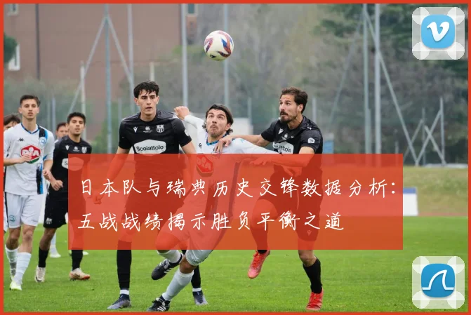 日本队与瑞典历史交锋数据分析：五战战绩揭示胜负平衡之道