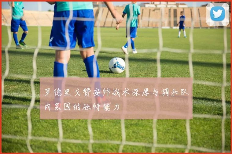 罗德里戈赞安帅战术深厚与调和队内氛围的独特能力