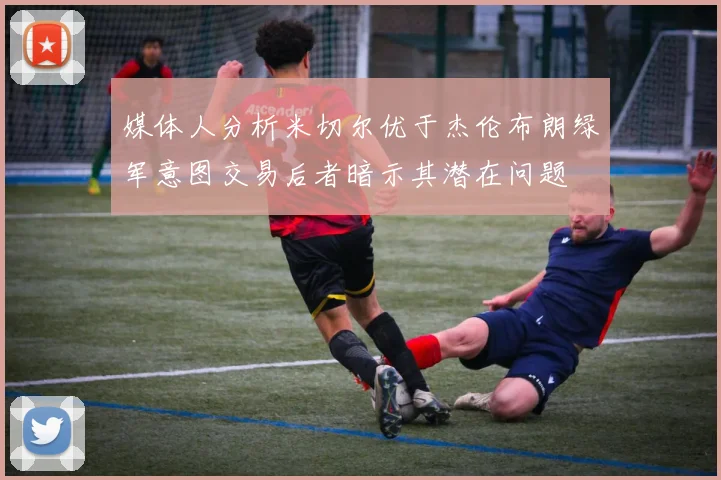 媒体人分析米切尔优于杰伦布朗绿军意图交易后者暗示其潜在问题