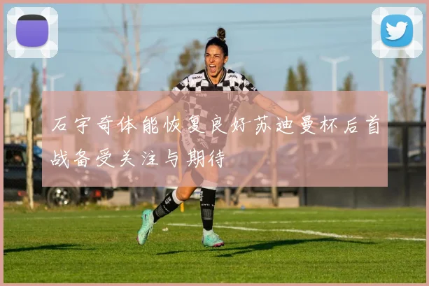 石宇奇体能恢复良好苏迪曼杯后首战备受关注与期待