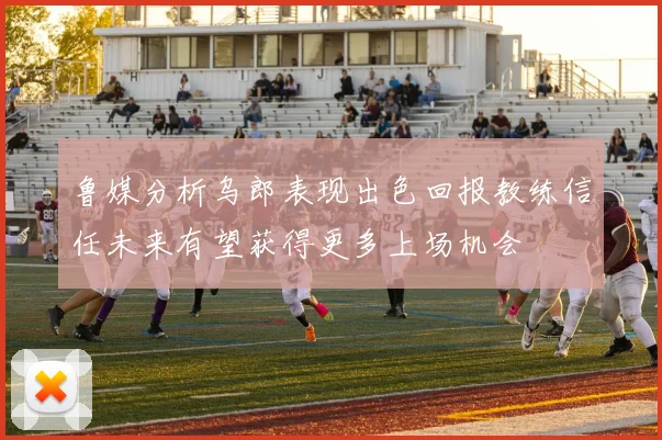 鲁媒分析乌郎表现出色回报教练信任未来有望获得更多上场机会