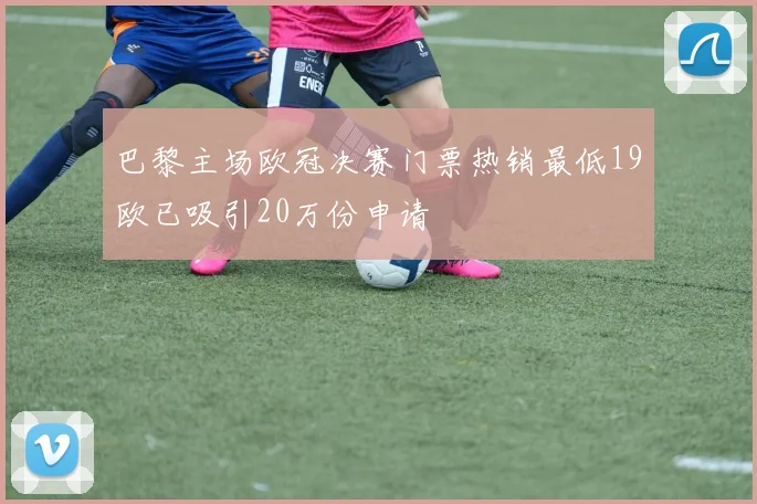 巴黎主场欧冠决赛门票热销最低19欧已吸引20万份申请