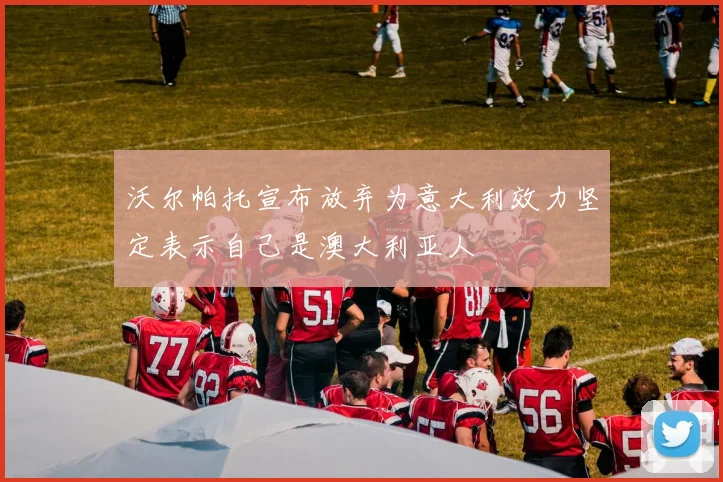 沃尔帕托宣布放弃为意大利效力坚定表示自己是澳大利亚人