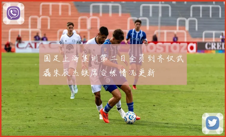 国足上海集训第二日全员到齐仅武磊朱辰杰缺席合练情况更新
